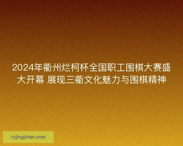 2024年衢州烂柯杯全国职工围棋大赛盛大开幕 展现三衢文化魅力与围棋精神