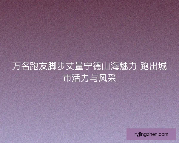 万名跑友脚步丈量宁德山海魅力 跑出城市活力与风采